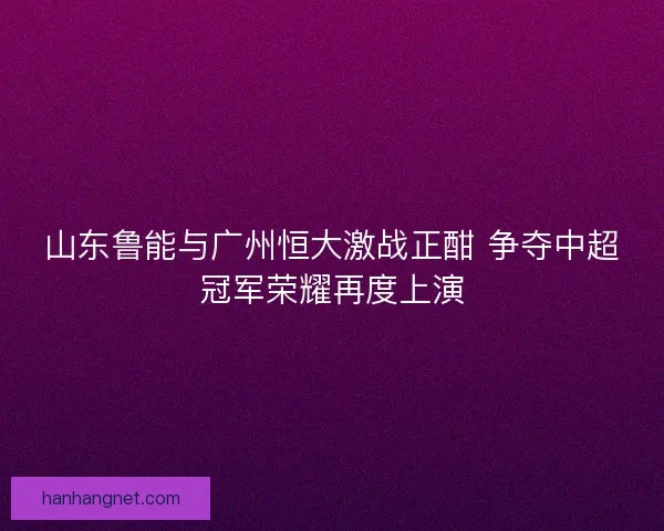 山东鲁能与广州恒大激战正酣 争夺中超冠军荣耀再度上演