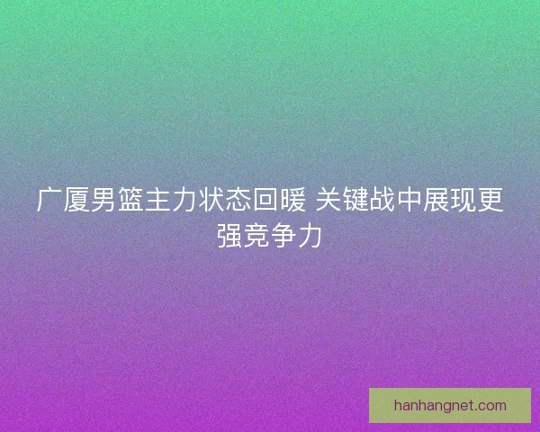 广厦男篮主力状态回暖 关键战中展现更强竞争力