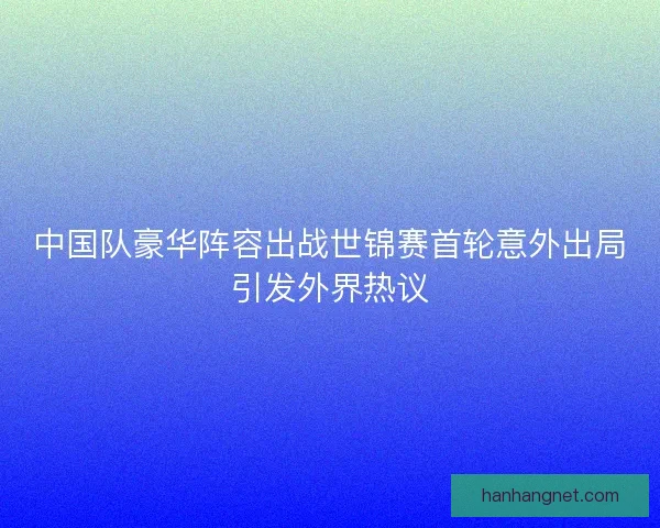 中国队豪华阵容出战世锦赛首轮意外出局引发外界热议 中国队豪华阵容出战世锦赛首轮意外出局引发外界热议