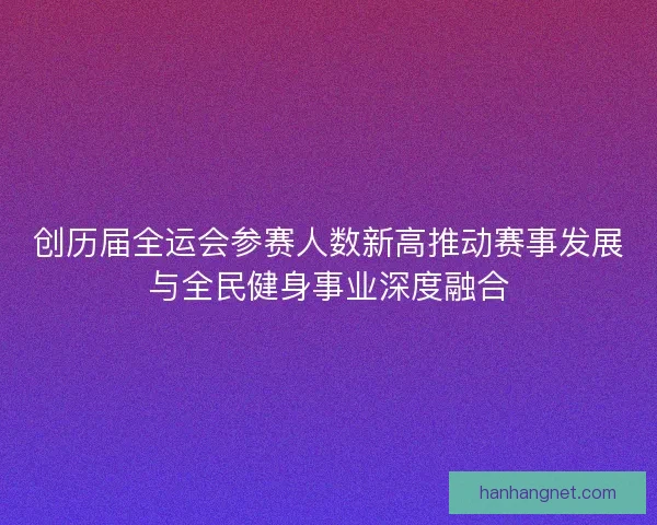 创历届全运会参赛人数新高推动赛事发展与全民健身事业深度融合