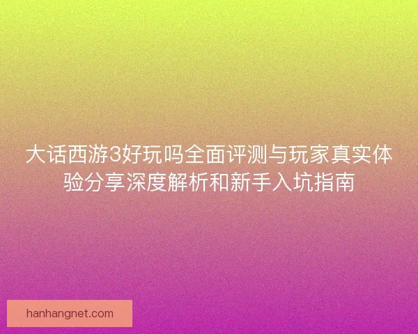 大话西游3好玩吗全面评测与玩家真实体验分享深度解析和新手入坑指南 大话西游3好玩吗全面评测与玩家真实体验分享深度解析和新手入坑指南