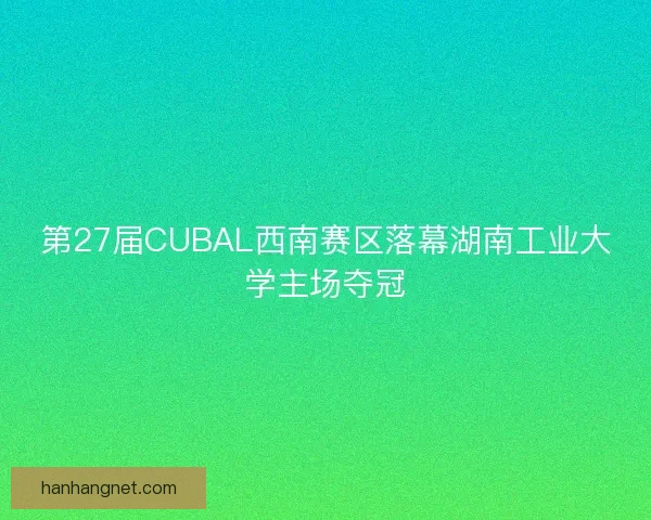 第27届CUBAL西南赛区落幕湖南工业大学主场夺冠
