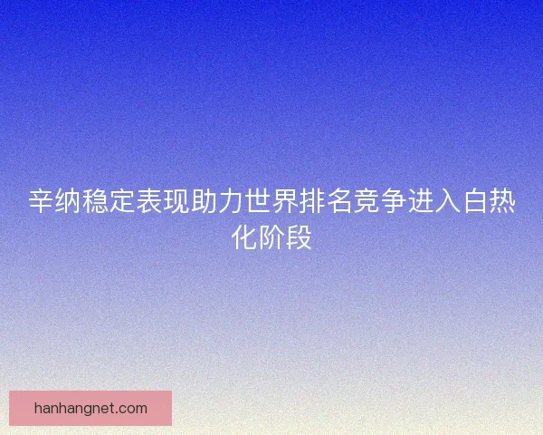 辛纳稳定表现助力世界排名竞争进入白热化阶段