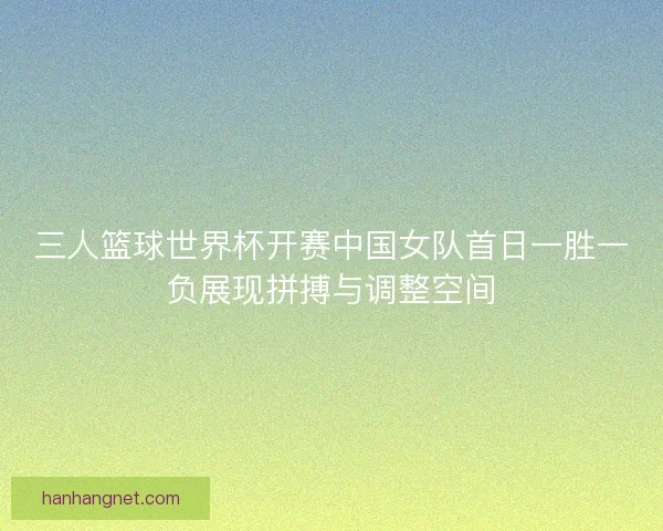 三人篮球世界杯开赛中国女队首日一胜一负展现拼搏与调整空间