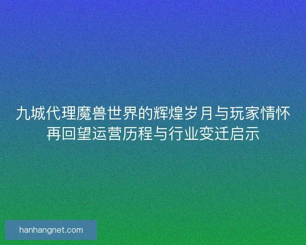 九城代理魔兽世界的辉煌岁月与玩家情怀再回望运营历程与行业变迁启示